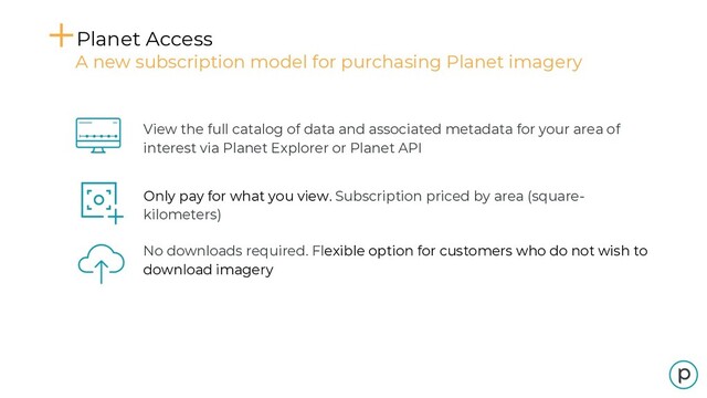Planet Access
A new subscription model for purchasing Planet imagery
View the full catalog of data and associated metadata for your area of
interest via Planet Explorer or Planet API
Only pay for what you view. Subscription priced by area (square-
kilometers)
No downloads required. Flexible option for customers who do not wish to
download imagery
