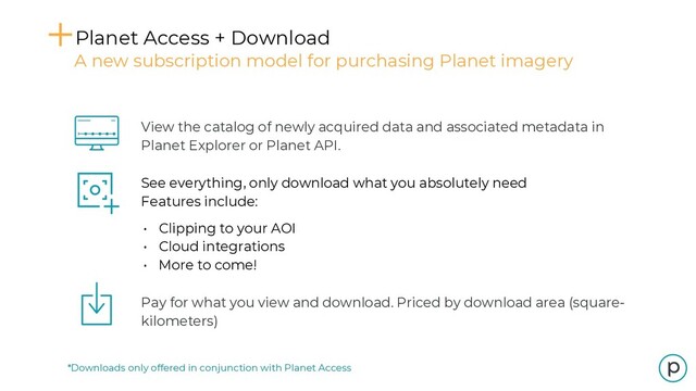 *Downloads only offered in conjunction with Planet Access
Planet Access + Download
A new subscription model for purchasing Planet imagery
View the catalog of newly acquired data and associated metadata in
Planet Explorer or Planet API.
See everything, only download what you absolutely need
Features include:
• Clipping to your AOI
• Cloud integrations
• More to come!
Pay for what you view and download. Priced by download area (square-
kilometers)
