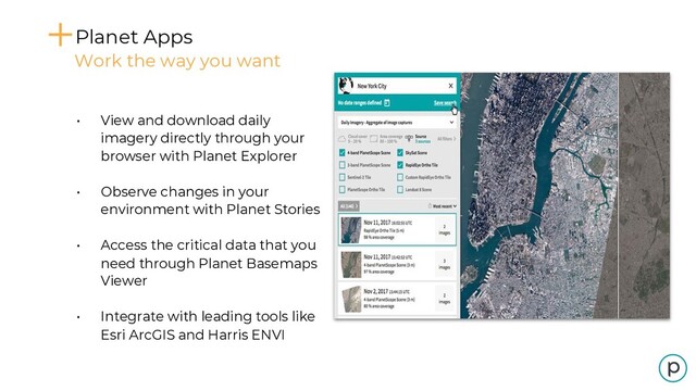 • View and download daily
imagery directly through your
browser with Planet Explorer
• Observe changes in your
environment with Planet Stories
• Access the critical data that you
need through Planet Basemaps
Viewer
• Integrate with leading tools like
Esri ArcGIS and Harris ENVI
Planet Apps
Work the way you want
