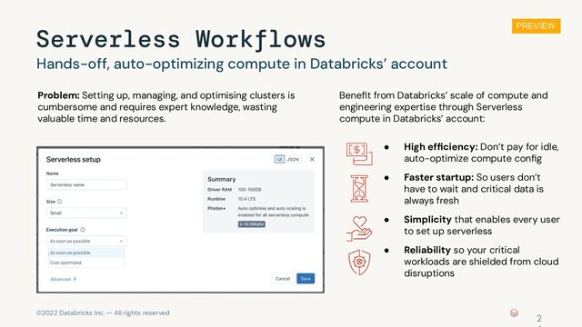 ©2022 Databricks Inc. — All rights reserved
Serverless Workflows
Hands-off, auto-optimizing compute in Databricks’ account
Beneﬁt from Databricks’ scale of compute and
engineering expertise through Serverless
compute in Databricks’ account:
Problem: Setting up, managing, and optimising clusters is
cumbersome and requires expert knowledge, wasting
valuable time and resources.
● High efﬁciency: Don’t pay for idle,
auto-optimize compute conﬁg
● Reliability so your critical
workloads are shielded from cloud
disruptions
● Faster startup: So users don’t
have to wait and critical data is
always fresh
● Simplicity that enables every user
to set up serverless
2
PREVIEW
