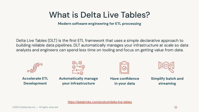 ©2022 Databricks Inc. — All rights reserved
What is Delta Live Tables?
Delta Live Tables (DLT) is the ﬁrst ETL framework that uses a simple declarative approach to
building reliable data pipelines. DLT automatically manages your infrastructure at scale so data
analysts and engineers can spend less time on tooling and focus on getting value from data.
Accelerate ETL
Development
Automatically manage
your infrastructure
Have conﬁdence
in your data
Simplify batch and
streaming
https://databricks.com/product/delta-live-tables
Modern software engineering for ETL processing
