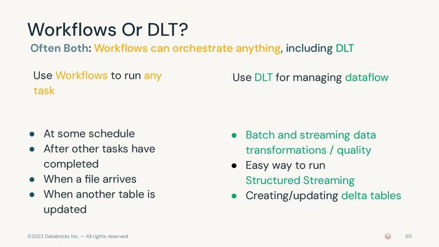 ©2022 Databricks Inc. — All rights reserved
Workﬂows Or DLT?
Often Both: Workﬂows can orchestrate anything, including DLT
● At some schedule
● After other tasks have
completed
● When a ﬁle arrives
● When another table is
updated
30
● Batch and streaming data
transformations / quality
● Easy way to run
Structured Streaming
● Creating/updating delta tables
Use DLT for managing dataﬂow
Use Workﬂows to run any
task
