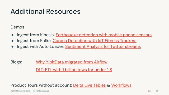 ©2022 Databricks Inc. — All rights reserved
Additional Resources
Demos
● Ingest from Kinesis: Earthquake detection with mobile phone sensors
● Ingest from Kafka: Corona Detection with IoT Fitness Trackers
● Ingest with Auto Loader: Sentiment Analysis for Twitter streams
Blogs: Why YipitData migrated from Airﬂow
DLT: ETL with 1 billion rows for under 1 $
Product Tours without account: Delta Live Tables & Workﬂows
36
