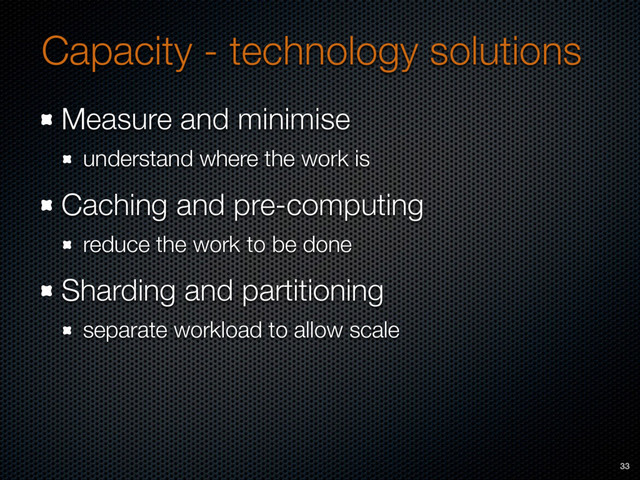 Capacity - technology solutions
Measure and minimise
understand where the work is
Caching and pre-computing
reduce the work to be done
Sharding and partitioning
separate workload to allow scale
33
