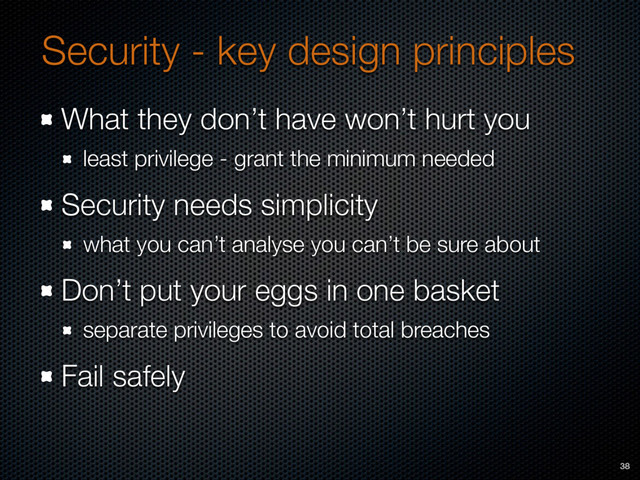 Security - key design principles
What they don’t have won’t hurt you
least privilege - grant the minimum needed
Security needs simplicity
what you can’t analyse you can’t be sure about
Don’t put your eggs in one basket
separate privileges to avoid total breaches
Fail safely
38
