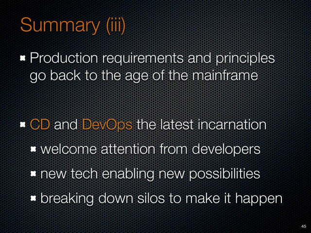 Summary (iii)
Production requirements and principles
go back to the age of the mainframe
CD and DevOps the latest incarnation
welcome attention from developers
new tech enabling new possibilities
breaking down silos to make it happen
45
