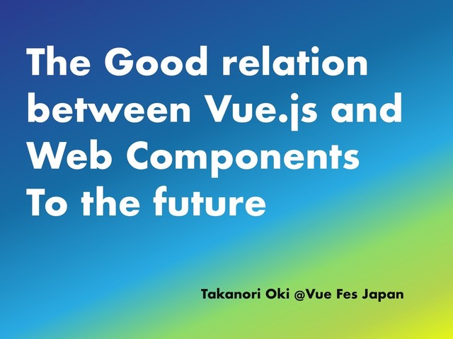 The Good relation
between Vue.js and
Web Components
To the future
Takanori Oki @Vue Fes Japan
