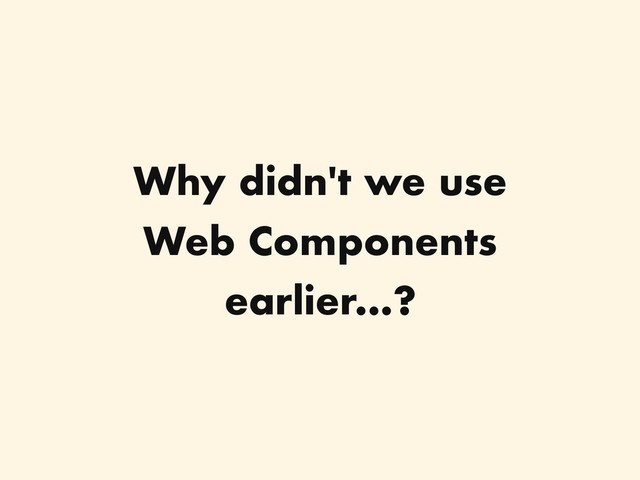 Why didn't we use
Web Components
earlier...?
