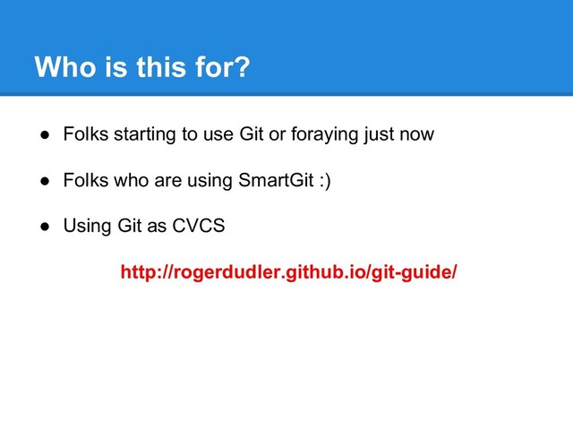 Who is this for?
● Folks starting to use Git or foraying just now
● Folks who are using SmartGit :)
● Using Git as CVCS
http://rogerdudler.github.io/git-guide/
