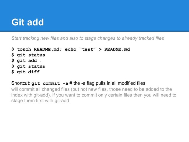 Git add
Start tracking new files and also to stage changes to already tracked files
$ touch README.md; echo “test” > README.md
$ git status
$ git add .
$ git status
$ git diff
Shortcut: git commit -a # the -a flag pulls in all modified files
will commit all changed files (but not new files, those need to be added to the
index with git-add). If you want to commit only certain files then you will need to
stage them first with git-add
