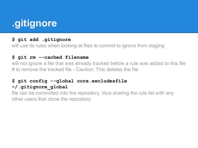 .gitignore
$ git add .gitignore
will use its rules when looking at files to commit to ignore from staging
$ git rm --cached filename
will not ignore a file that was already tracked before a rule was added to this file
# to remove the tracked file - Caution: This deletes the file
$ git config --global core.excludesfile
~/.gitignore_global
file can be committed into the repository, thus sharing the rule list with any
other users that clone the repository.
