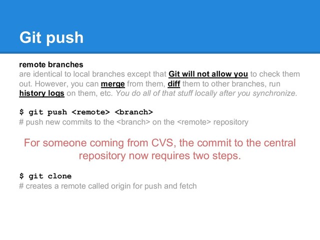 Git push
remote branches
are identical to local branches except that Git will not allow you to check them
out. However, you can merge from them, diff them to other branches, run
history logs on them, etc. You do all of that stuff locally after you synchronize.
$ git push  
# push new commits to the  on the  repository
For someone coming from CVS, the commit to the central
repository now requires two steps.
$ git clone
# creates a remote called origin for push and fetch
