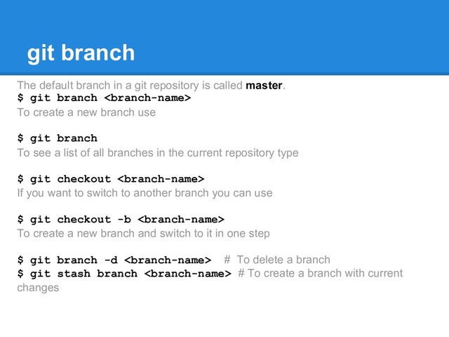 git branch
The default branch in a git repository is called master.
$ git branch 
To create a new branch use
$ git branch
To see a list of all branches in the current repository type
$ git checkout 
If you want to switch to another branch you can use
$ git checkout -b 
To create a new branch and switch to it in one step
$ git branch -d  # To delete a branch
$ git stash branch  # To create a branch with current
changes
