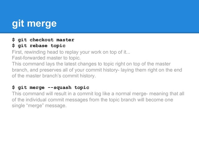 git merge
$ git checkout master
$ git rebase topic
First, rewinding head to replay your work on top of it...
Fast-forwarded master to topic.
This command lays the latest changes to topic right on top of the master
branch, and preserves all of your commit history- laying them right on the end
of the master branch’s commit history.
$ git merge --squash topic
This command will result in a commit log like a normal merge- meaning that all
of the individual commit messages from the topic branch will become one
single “merge” message.

