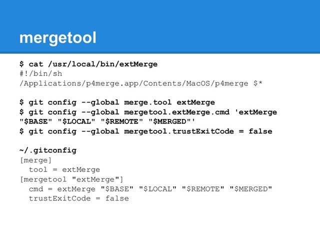 mergetool
$ cat /usr/local/bin/extMerge
#!/bin/sh
/Applications/p4merge.app/Contents/MacOS/p4merge $*
$ git config --global merge.tool extMerge
$ git config --global mergetool.extMerge.cmd 'extMerge
"$BASE" "$LOCAL" "$REMOTE" "$MERGED"'
$ git config --global mergetool.trustExitCode = false
~/.gitconfig
[merge]
tool = extMerge
[mergetool "extMerge"]
cmd = extMerge "$BASE" "$LOCAL" "$REMOTE" "$MERGED"
trustExitCode = false

