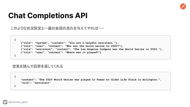 Chat Completions API
@postman_japan
[
{"role": "system", "content": "You are a helpful assistant."},
{"role": "user", "content": "Who won the world series in 2020?"},
{"role": "assistant", "content": "The Los Angeles Dodgers won the World Series in 2020."},
{"role": "user", "content": "Where was it played?"}
]
このような状況設定と一連の会話の流れを与えてやれば・・・
空気を読んで回答を返してくれる
{
"content": "The 2020 World Series was played in Texas at Globe Life Field in Arlington.",
"role": "assistant"
}
