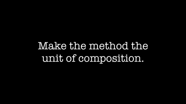 Make the method the
unit of composition.
