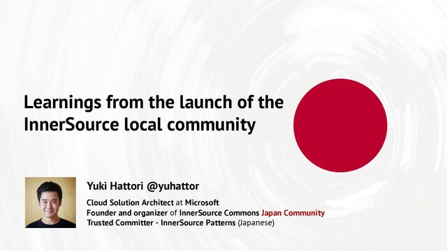 Learnings from the launch of the
InnerSource local community
Cloud Solution Architect at Microsoft
Founder and organizer of InnerSource Commons Japan Community
Trusted Committer - InnerSource Patterns (Japanese)
Yuki Hattori @yuhattor
