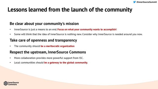 #InnerSourceSummit
Lessons learned from the launch of the community
Be clear about your community's mission
• InnerSource is just a means to an end. Focus on what your community wants to accomplish!
• Some will think that the idea of InnerSource is nothing new. Consider why InnerSource is needed around you now.
Take care of openness and transparency
• The community should be a meritocratic organization
Respect the upstream, InnerSource Commons
• More collaboration provides more powerful support from ISC.
• Local communities should be a gateway to the global community.
