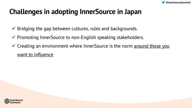 #InnerSourceSummit
Challenges in adopting InnerSource in Japan
ü Bridging the gap between cultures, rules and backgrounds.
ü Promoting InnerSource to non-English speaking stakeholders.
ü Creating an environment where InnerSource is the norm around those you
want to influence

