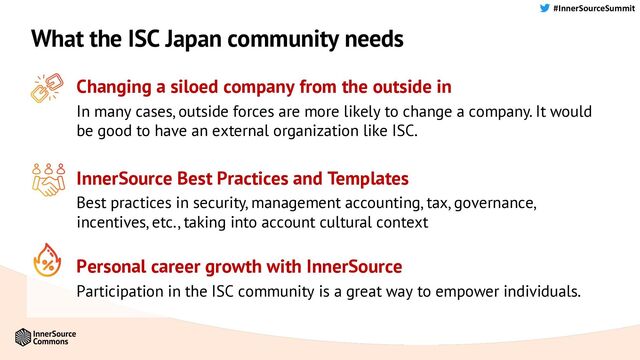 #InnerSourceSummit
What the ISC Japan community needs
Changing a siloed company from the outside in
In many cases, outside forces are more likely to change a company. It would
be good to have an external organization like ISC.
InnerSource Best Practices and Templates
Best practices in security, management accounting, tax, governance,
incentives, etc., taking into account cultural context
Personal career growth with InnerSource
Participation in the ISC community is a great way to empower individuals.
