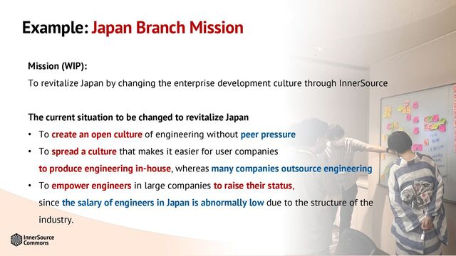 #InnerSourceSummit
Example: Japan Branch Mission
Mission (WIP):
To revitalize Japan by changing the enterprise development culture through InnerSource
The current situation to be changed to revitalize Japan
• To create an open culture of engineering without peer pressure
• To spread a culture that makes it easier for user companies
to produce engineering in-house, whereas many companies outsource engineering
• To empower engineers in large companies to raise their status,
since the salary of engineers in Japan is abnormally low due to the structure of the
industry.
