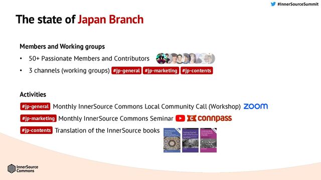 #InnerSourceSummit
The state of Japan Branch
Members and Working groups
• 50+ Passionate Members and Contributors
• 3 channels (working groups)
Activities
• Monthly InnerSource Commons Local Community Call (Workshop)
• Monthly InnerSource Commons Seminar
• Translation of the InnerSource books
#jp-general
#jp-contents
#jp-marketing
#jp-general #jp-contents
#jp-marketing
