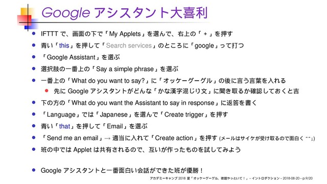 Google
IFTTT My Applets
this Search services google
Google Assistant
Say a simple phrase
What do you want to say?
Google
What do you want the Assistant to say in response
Language Japanese Create trigger
that Email
Send me an email → Create action ( ^^;)
Applet
Google
2018 – – 2018-08-20 – p.9/20
