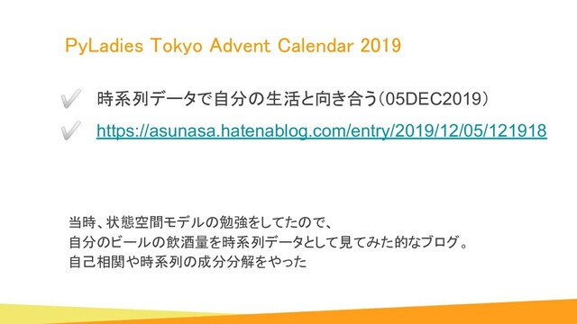 PyLadies Tokyo Advent Calendar 2019 
当時、状態空間モデルの勉強をしてたので、
自分のビールの飲酒量を時系列データとして見てみた的なブログ。
自己相関や時系列の成分分解をやった
✅ 時系列データで自分の生活と向き合う（05DEC2019）
✅ https://asunasa.hatenablog.com/entry/2019/12/05/121918
