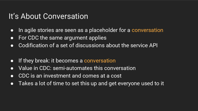 It’s About Conversation
● In agile stories are seen as a placeholder for a conversation
● For CDC the same argument applies
● Codification of a set of discussions about the service API
● If they break: it becomes a conversation
● Value in CDC: semi-automates this conversation
● CDC is an investment and comes at a cost
● Takes a lot of time to set this up and get everyone used to it
