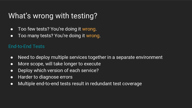 What’s wrong with testing?
● Too few tests? You’re doing it wrong.
● Too many tests? You’re doing it wrong.
End-to-End Tests
● Need to deploy multiple services together in a separate environment
● More scope, will take longer to execute
● Deploy which version of each service?
● Harder to diagnose errors
● Multiple end-to-end tests result in redundant test coverage
