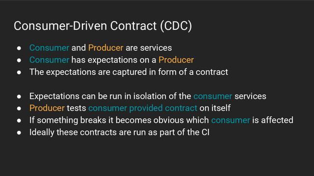 Consumer-Driven Contract (CDC)
● Consumer and Producer are services
● Consumer has expectations on a Producer
● The expectations are captured in form of a contract
● Expectations can be run in isolation of the consumer services
● Producer tests consumer provided contract on itself
● If something breaks it becomes obvious which consumer is affected
● Ideally these contracts are run as part of the CI
