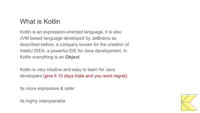 What is Kotlin
Kotlin is an expression-oriented language, it is also
JVM based language developed by JetBrains as
described before, a company known for the creation of
IntelliJ IDEA, a powerful IDE for Java development. In
Kotlin everything is an Object.
Kotlin is very intuitive and easy to learn for Java
developers (give it 10 days trials and you wont regret).
Its more expressive & safer
Its highly interoperable
