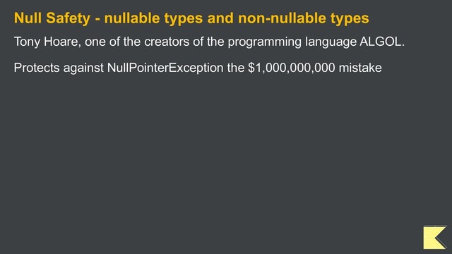 Null Safety - nullable types and non-nullable types
Tony Hoare, one of the creators of the programming language ALGOL.
Protects against NullPointerException the $1,000,000,000 mistake

