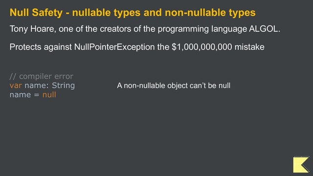 Null Safety - nullable types and non-nullable types
Tony Hoare, one of the creators of the programming language ALGOL.
Protects against NullPointerException the $1,000,000,000 mistake
// compiler error
var name: String A non-nullable object can’t be null
name = null
