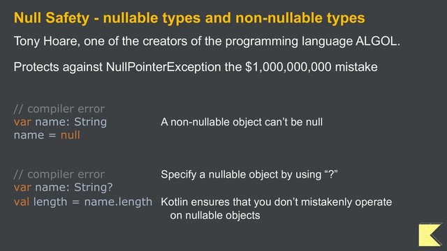 Null Safety - nullable types and non-nullable types
Tony Hoare, one of the creators of the programming language ALGOL.
Protects against NullPointerException the $1,000,000,000 mistake
// compiler error
var name: String A non-nullable object can’t be null
name = null
// compiler error Specify a nullable object by using “?”
var name: String?
val length = name.length Kotlin ensures that you don’t mistakenly operate
on nullable objects
