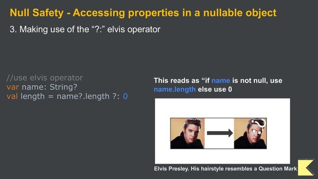Null Safety - Accessing properties in a nullable object
3. Making use of the “?:” elvis operator
//use elvis operator
var name: String?
val length = name?.length ?: 0
This reads as “if name is not null, use
name.length else use 0
Elvis Presley. His hairstyle resembles a Question Mark
