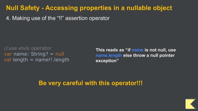 Null Safety - Accessing properties in a nullable object
4. Making use of the “!!” assertion operator
//use elvis operator
var name: String? = null
val length = name!!.length
This reads as “if name is not null, use
name.length else throw a null pointer
exception”
Be very careful with this operator!!!
