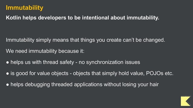 Immutability
Kotlin helps developers to be intentional about immutability.
Immutability simply means that things you create can’t be changed.
We need immutability because it:
● helps us with thread safety - no synchronization issues
● is good for value objects - objects that simply hold value, POJOs etc.
● helps debugging threaded applications without losing your hair
