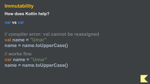Immutability
How does Kotlin help?
var vs val
// compiler error: val cannot be reassigned
val name = "Umar"
name = name.toUpperCase()
// works fine
var name = "Umar"
name = name.toUpperCase()

