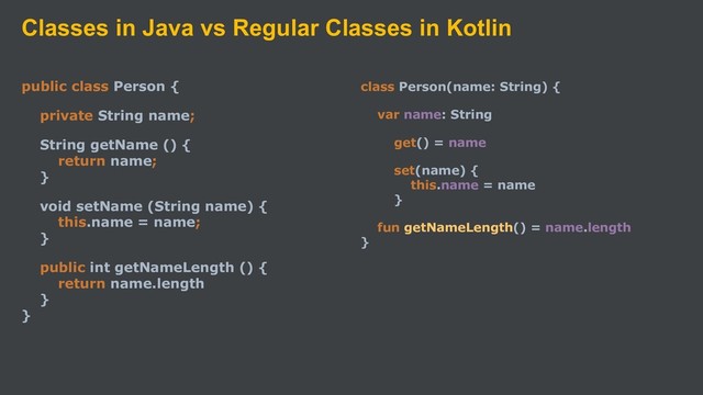 Classes in Java vs Regular Classes in Kotlin
public class Person {
private String name;
String getName () {
return name;
}
void setName (String name) {
this.name = name;
}
public int getNameLength () {
return name.length
}
}
class Person(name: String) {
var name: String
get() = name
set(name) {
this.name = name
}
fun getNameLength() = name.length
}
