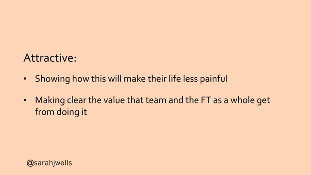@sarahjwells
Attractive:
• Showing how this will make their life less painful
• Making clear the value that team and the FT as a whole get
from doing it
