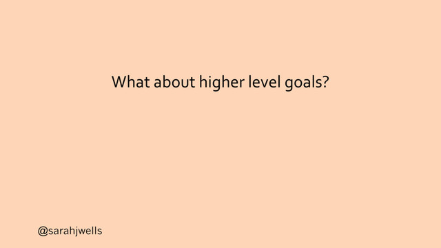 @sarahjwells
What about higher level goals?
