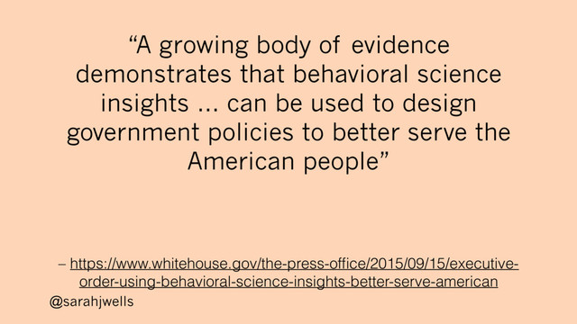 @sarahjwells
– https://www.whitehouse.gov/the-press-ofﬁce/2015/09/15/executive-
order-using-behavioral-science-insights-better-serve-american
“A growing body of evidence
demonstrates that behavioral science
insights … can be used to design
government policies to better serve the
American people”
