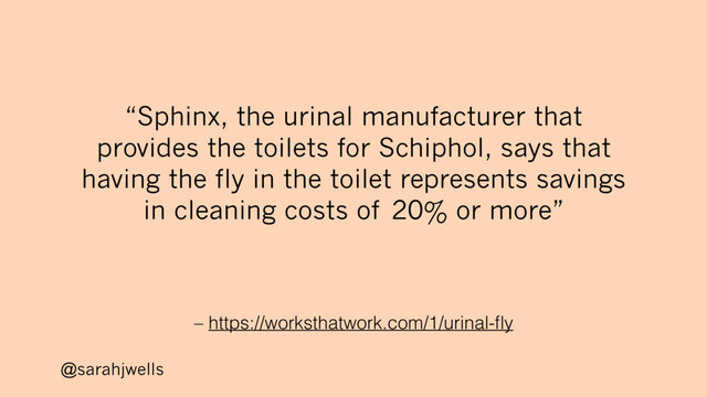 @sarahjwells
– https://worksthatwork.com/1/urinal-ﬂy
“Sphinx, the urinal manufacturer that
provides the toilets for Schiphol, says that
having the fly in the toilet represents savings
in cleaning costs of 20% or more”
