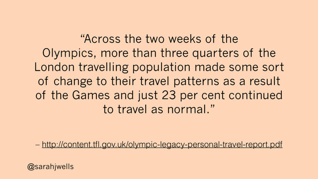 @sarahjwells
– http://content.tﬂ.gov.uk/olympic-legacy-personal-travel-report.pdf
“Across the two weeks of the
Olympics, more than three quarters of the
London travelling population made some sort
of change to their travel patterns as a result
of the Games and just 23 per cent continued
to travel as normal.”

