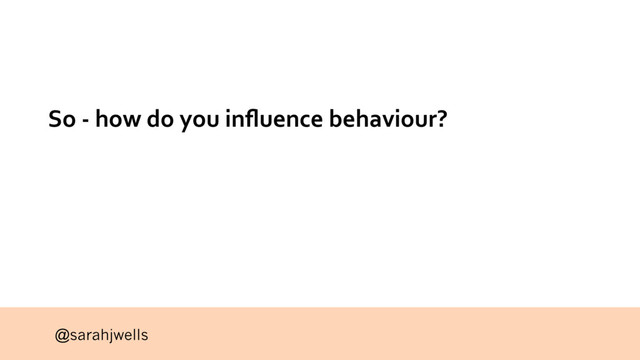 @sarahjwells
So - how do you inﬂuence behaviour?
