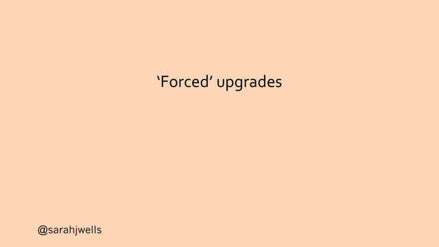 @sarahjwells
‘Forced’ upgrades
