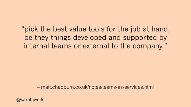 @sarahjwells
– matt.chadburn.co.uk/notes/teams-as-services.html
“pick the best value tools for the job at hand,
be they things developed and supported by
internal teams or external to the company.”
