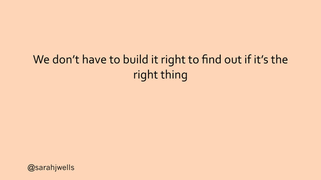 @sarahjwells
We don’t have to build it right to ﬁnd out if it’s the
right thing
